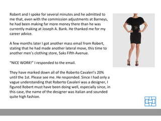 Robert and I spoke for several minutes and he admitted to me that, even with the commission adjustments at Barneys, he had been making far more money there than he was currently making at Joseph A. Bank. He thanked me for my career advice. A few months later I got another mass email from Robert, stating that he had made another lateral move, this time to another men’s clothing store, Saks Fifth Avenue. “ NICE WORK!” I responded to the email. They have marked down all of the Roberto Cavaleri’s 20% until the 1st. Please see me. He responded. Since I had only a vague understanding that Roberto Cavaleri was a designer, I figured Robert must have been doing well, especially since, in this case, the name of the designer was Italian and sounded quite high fashion. 