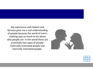 My experience with Robert and Barneys gave me a real understanding of people because the world of men’s clothing says so much to me about who people are. In the world there are essentially two types of people: Externally motivated people and internally motivated people.  