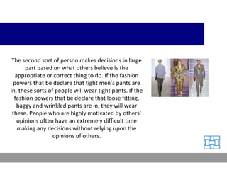The second sort of person makes decisions in large part based on what others believe is the appropriate or correct thing to do. If the fashion powers that be declare that tight men’s pants are in, these sorts of people will wear tight pants. If the fashion powers that be declare that loose fitting, baggy and wrinkled pants are in, they will wear these. People who are highly motivated by others’ opinions often have an extremely difficult time making any decisions without relying upon the opinions of others. 