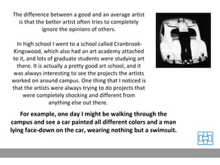 The difference between a good and an average artist is that the better artist often tries to completely ignore the opinions of others. In high school I went to a school called Cranbrook-Kingswood, which also had an art academy attached to it, and lots of graduate students were studying art there. It is actually a pretty good art school, and it was always interesting to see the projects the artists worked on around campus. One thing that I noticed is that the artists were always trying to do projects that were completely shocking and different from anything else out there.  For example, one day I might be walking through the campus and see a car painted all different colors and a man lying face-down on the car, wearing nothing but a swimsuit.  