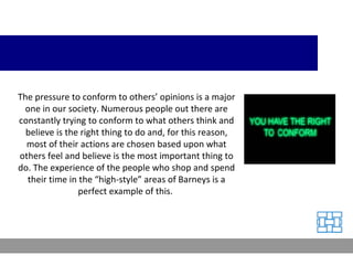 The pressure to conform to others’ opinions is a major one in our society. Numerous people out there are constantly trying to conform to what others think and believe is the right thing to do and, for this reason, most of their actions are chosen based upon what others feel and believe is the most important thing to do. The experience of the people who shop and spend their time in the “high-style” areas of Barneys is a perfect example of this.  