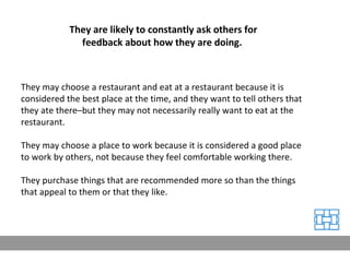 They may choose a restaurant and eat at a restaurant because it is considered the best place at the time, and they want to tell others that they ate there–but they may not necessarily really want to eat at the restaurant. They may choose a place to work because it is considered a good place to work by others, not because they feel comfortable working there. They purchase things that are recommended more so than the things that appeal to them or that they like. They are likely to constantly ask others for feedback about how they are doing.  