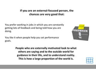 You prefer working in jobs in which you are constantly getting lots of feedback and being told how you are doing. You like it when people help you set performance goals. People who are externally motivated look to what others are saying and to the outside world for guidance in their life, and to understand reality. This is how a large proportion of the world is. If you are an external-focused person, the chances are very good that: 