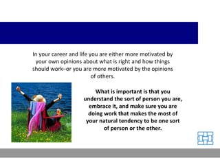 In your career and life you are either more motivated by your own opinions about what is right and how things should work–or you are more motivated by the opinions of others. What is important is that you understand the sort of person you are, embrace it, and make sure you are doing work that makes the most of your natural tendency to be one sort of person or the other. 