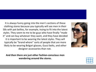 It is always funny going into the men’s sections of these clothing stores because you typically will see men in their 50s with pot bellies, for example, trying to fit into the latest styles. They seem to me to be guys who have finally “made it” and can buy whatever they want, and they have decided it is important to be wearing the latest styles. They will typically be “brand whore” sorts of people that are more likely to be wearing Bvlgari glasses, Gucci belts, and other designer accessories than not.  And then there are just other fashion-conscious men wandering around the stores. 