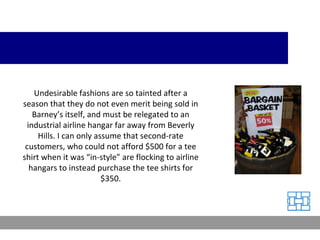 Undesirable fashions are so tainted after a season that they do not even merit being sold in Barney’s itself, and must be relegated to an industrial airline hangar far away from Beverly Hills. I can only assume that second-rate customers, who could not afford $500 for a tee shirt when it was “in-style” are flocking to airline hangars to instead purchase the tee shirts for $350. 