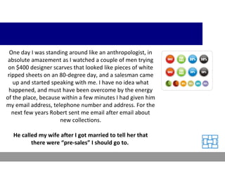 One day I was standing around like an anthropologist, in absolute amazement as I watched a couple of men trying on $400 designer scarves that looked like pieces of white ripped sheets on an 80-degree day, and a salesman came up and started speaking with me. I have no idea what happened, and must have been overcome by the energy of the place, because within a few minutes I had given him my email address, telephone number and address. For the next few years Robert sent me email after email about new collections. He called my wife after I got married to tell her that there were “pre-sales” I should go to.  
