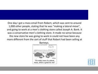 One day I got a mass email from Robert, which was sent to around 1,000 other people, stating that he was “making a lateral move”, and going to work at a men’s clothing store called Joseph A. Bank. It was a conservative men’s clothing store. It made no sense because the new store he was going to work in could not have been any more different from the sort of stuff that Robert had been selling at Barneys.  