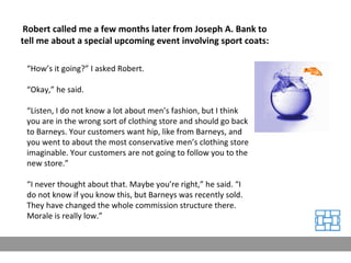 Robert called me a few months later from Joseph A. Bank to tell me about a special upcoming event involving sport coats: “ How’s it going?” I asked Robert. “ Okay,” he said. “ Listen, I do not know a lot about men’s fashion, but I think you are in the wrong sort of clothing store and should go back to Barneys. Your customers want hip, like from Barneys, and you went to about the most conservative men’s clothing store imaginable. Your customers are not going to follow you to the new store.” “ I never thought about that. Maybe you’re right,” he said. “I do not know if you know this, but Barneys was recently sold. They have changed the whole commission structure there. Morale is really low.” 
