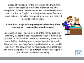 I stopped by and paid for the last session I had with him because I happened to have the money on me. The receptionist told me that the owner had not worked in over a year, but that he “might” be willing to take a on a few new select patients. He called me a week or so later and I started going to see him again. A month or so ago, he completely fell off the face of the earth–again. I have no idea what happened. Because I am eager to complete all of the Rolfing sessions, I asked my assistant to start researching to see if it would be possible for any qualified person to come by my house to do some Rolfing. Realizing from my experience in Chicago that there are “massage-type” people on Craigslist, we decided to look there. The only person we found was on Craigslist, and she had a listing of at least 25 different types of massage that she offered, in addition to Rolfing. 
