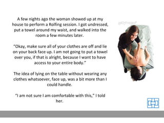 A few nights ago the woman showed up at my house to perform a Rolfing session. I got undressed, put a towel around my waist, and walked into the room a few minutes later.  “ Okay, make sure all of your clothes are off and lie on your back face up. I am not going to put a towel over you, if that is alright, because I want to have access to your entire body.” The idea of lying on the table without wearing any clothes whatsoever, face up, was a bit more than I could handle.  “ I am not sure I am comfortable with this,” I told her.  