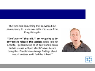 She then said something that convinced me permanently to never ever call a masseuse from Craigslist again: “ Don’t worry,” she said. “I am not going to do any ‘tantric release’ this session.  While I do not need to, I generally like to sit down and discuss tantric release with my clients’ wives before doing this. People have strange feelings about sexual matters and I find this is best.” 