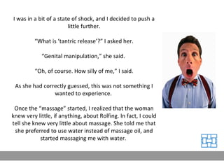 I was in a bit of a state of shock, and I decided to push a little further. “ What is ‘tantric release’?” I asked her. “ Genital manipulation,” she said.  “ Oh, of course. How silly of me,” I said. As she had correctly guessed, this was not something I wanted to experience.  Once the “massage” started, I realized that the woman knew very little, if anything, about Rolfing. In fact, I could tell she knew very little about massage. She told me that she preferred to use water instead of massage oil, and started massaging me with water.  