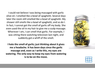 I could not believe I was being massaged with garlic olive oil. I smelled like a bowl of spaghetti. Several days later the room still smelled like a bowl of spaghetti. My shower still smells like a bowl of spaghetti, and so do I. In fact, I cannot get the smell of garlic off my body. She even used the oil in my hair to give me a scalp massage. Wherever I am, I can smell that garlic. For example, I was sitting there watching television last night, and suddenly got a whiff of the smell. I hate the smell of garlic; just thinking about it gives me a headache. It has been days since the garlic massage and, even as I write this, my eyes are watering. The only way to keep my eyes from watering is to be on the move. 