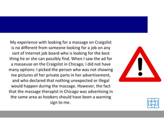 My experience with looking for a massage on Craigslist is no different from someone looking for a job on any sort of Internet job board who is looking for the best thing he or she can possibly find. When I saw the ad for a masseuse on the Craigslist in Chicago, I did not have many options: I picked the person who was not showing me pictures of her private parts in her advertisement, and who declared that nothing unexpected or illegal would happen during the massage. However, the fact that the massage therapist in Chicago was advertising in the same area as hookers should have been a warning sign to me.  