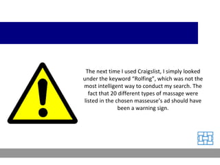 The next time I used Craigslist, I simply looked under the keyword “Rolfing”, which was not the most intelligent way to conduct my search. The fact that 20 different types of massage were listed in the chosen masseuse’s ad should have been a warning sign. 