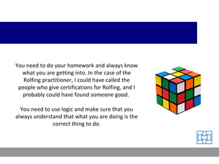 You need to do your homework and always know what you are getting into. In the case of the Rolfing practitioner, I could have called the people who give certifications for Rolfing, and I probably could have found someone good.  You need to use logic and make sure that you always understand that what you are doing is the correct thing to do. 