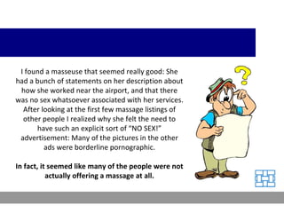 I found a masseuse that seemed really good: She had a bunch of statements on her description about how she worked near the airport, and that there was no sex whatsoever associated with her services. After looking at the first few massage listings of other people I realized why she felt the need to have such an explicit sort of “NO SEX!” advertisement: Many of the pictures in the other ads were borderline pornographic. In fact, it seemed like many of the people were not actually offering a massage at all. 