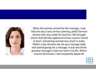 When the woman arrived for the massage, I saw that she was a very serious seeming, petite German woman who was ready for business. She brought sheets that literally appeared to have creases ironed in them. Everything seemed very much in order. Within a few minutes she set up a massage table and started giving me a massage. It was one of the greatest massages I had ever had in my life. Within around 10 minutes I had completely dozed off. 