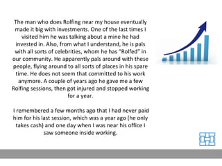 The man who does Rolfing near my house eventually made it big with investments. One of the last times I visited him he was talking about a mine he had invested in. Also, from what I understand, he is pals with all sorts of celebrities, whom he has “Rolfed” in our community. He apparently pals around with these people, flying around to all sorts of places in his spare time. He does not seem that committed to his work anymore. A couple of years ago he gave me a few Rolfing sessions, then got injured and stopped working for a year. I remembered a few months ago that I had never paid him for his last session, which was a year ago (he only takes cash) and one day when I was near his office I saw someone inside working. 