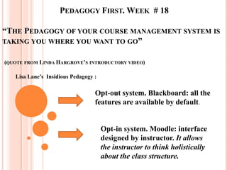 PEDAGOGY FIRST. WEEK # 18

“THE PEDAGOGY OF YOUR COURSE MANAGEMENT SYSTEM IS
TAKING YOU WHERE YOU WANT TO GO”


(QUOTE FROM LINDA HARGROVE’S INTRODUCTORY VIDEO)

   Lisa Lane’s Insidious Pedagogy :

                                  Opt-out system. Blackboard: all the
                                  features are available by default.


                                      Opt-in system. Moodle: interface
                                      designed by instructor. It allows
                                      the instructor to think holistically
                                      about the class structure.
 