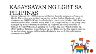 Noong Setyembre 21, 2003, itinatag ni Danton Remoto, propesor sa Ateneo de
Manila University, ang political na partido na Ang Ladlad. Sa simula, hindi
pinayagan ng COMELEC ang Ang Ladlad na tumakbo sa halalan 2010 dahil sa
basehang imoralidad. Subalit noong Abril 2010, ang partidong ito ay ganap nang
pinaygan ng Kataas-taasang Hukuman ng Pilipinas na sila ay lumahok sa
halalan. Noong 2004 naman, ginanap sa Maynila ang ika-10 anibersaryo ng
LGBT pride sa Pilipinas bilang bahagi ng Gay Pride March. Ang pagdiriwang na
ito ay dinaluhan ng mga indibidwal na kinikilala ang sarili bilang bahagi ng
pamayanan ng LGBT.
 