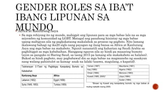  Africa at Kanlurang Asya
 Sa mga rehiyong ito ng mundo, mahigpit ang lipunan para sa mga babae lalo na sa mga
miyembro ng komunidad ng LGBT. Matagal ang panahong hinintay ng mga babae
upang mabigyan sila ng pagkakataong makalahok sa proseso ng pagboto. Nito lamang
ikalawang bahagi ng ika20 siglo nang payagan ng ilang bansa sa Africa at Kanlurang
Asya ang mga babae na makaboto. Ngunit nananatili ang kaharian ng Saudi Arabia sa
paghihigpit sa mga kababaihan. Hanggang ngayon sila ay hindi pa maaaring bumoto
(ayon sa pangako ni Haring Saud, sa taong 2015 pa lamang sila makakaboto sa halalan).
Bukod sa hindi pagboto, may pagbabawal din sa mga babae na magmaneho ng sasakyan
nang walang pahintulot sa kamag- anak na lalaki (asawa, magulang, o kapatid).
 