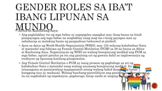  Africa at Kanlurang Asya
 Ang paglalakbay rin ng mga babae ay napipigilan sapagkat may ilang bansa na hindi
pinapayagan ang mga babae na maglakbay nang mag-isa o kung payagan man ay
nahaharap sa malaking banta ng pangaabuso (seksuwal at pisikal).
 Ayon sa datos ng World Health Organization (WHO), may 125 milyong kababaihan (bata
at matanda) ang biktima ng Female Genital Mutilation (FGM) sa 29 na bansa sa Africa
at Kanlurang Asya. Napatunayan ng WHO na walang benepisyong-medikal ang FGM sa
mga babae, ngunit patuloy pa rin ang ganitong uri ng gawain dahil sa impluwensiya ng
tradisyon ng lipunang kanilang ginagawalan.
 Ang Female Genital Mutilation o FGM ay isang proseso ng pagbabago sa ari ng
kababaihan (bata o matanda) nang walang anumang benepisyong medikal. Ito ay
isinasagawa sa paniniwalang mapapanatili nitong walang bahid dungis ang babae
hanggang siya ay maikasal. Walang basehang-panrelihiyon ang paniniwala at prosesong
ito na nagdudulot ng impeksiyon, pagdurugo, hirap umihi at maging kamatayan.
 