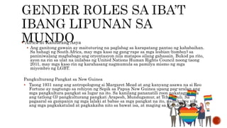  Africa at Kanlurang Asya
 Ang ganitong gawain ay maituturing na paglabag sa karapatang pantao ng kababaihan.
Sa bahagi ng South Africa, may mga kaso ng gang-rape sa mga lesbian (tomboy) sa
paniniwalang magbabago ang oryentasyon nila matapos silang gahasain. Bukod pa rito,
ayon na rin sa ulat na inilabas ng United Nations Human Rights Council noong taong
2011, may mga kaso rin ng karahasang nagmumula sa pamilya mismo ng mga
miyembro ng LGBT.
Pangkulturang Pangkat sa New Guinea
 Taong 1931 nang ang antropologong si Margaret Mead at ang kanyang asawa na si Reo
Fortune ay nagtungo sa rehiyon ng Sepik sa Papua New Guinea upang pag-aralan ang
mga pangkultura pangkat sa lugar na ito. Sa kanilang pananatili roon nakatagpo nila
ang tatlong (3) pangkulturang pangkat; Arapesh, Mundugamur, at Tchambuli. Sa
pagaaral sa gampanin ng mga lalaki at babae sa mga pangkat na ito, nadiskubre nila
ang mga pagkakatulad at pagkakaiba nito sa bawat isa, at maging sa Estados Unidos.
 