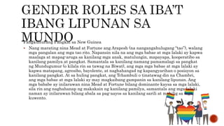 Pangkulturang Pangkat sa New Guinea
 Nang marating nina Mead at Fortune ang Arapesh (na nangangahulugang “tao”), walang
mga pangalan ang mga tao rito. Napansin nila na ang mga babae at mga lalaki ay kapwa
maalaga at mapag-aruga sa kanilang mga anak, matulungin, mapayapa, kooperatibo sa
kanilang pamilya at pangkat. Samantala sa kanilang namang pamamalagi sa pangkat
ng Mundugumur (o kilala rin sa tawag na Biwat), ang mga mga babae at mga lalaki ay
kapwa matapang, agresibo, bayolente, at naghahangad ng kapangyarihan o posisyon sa
kanilang pangkat. At sa huling pangkat, ang Tchambuli o tinatawag din na Chambri,
ang mga babae at mga lalaki ay may magkaibang gampanin sa kanilang lipunan. Ang
mga bababe ay inilarawan nina Mead at Fortune bilang dominante kaysa sa mga lalaki,
sila rin ang naghahanap ng makakain ng kanilang pamilya, samantala ang mga lalaki
naman ay inilarawan bilang abala sa pag-aayos sa kanilang sarili at mahilig sa mga
kuwento.
 