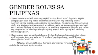  Paano naman winawakasan ang pagkakatali sa kasal noon? Bagamat kapwa
pinapayagan noon ang babae at lalaki na hiwalayan ang kanilang asawa,
mayroon pa ring makikitang pagkiling sa mga lalaki. Kung gusting hiwalayan ng
lalaki ang kaniyang asawa, maaari niya itong gawin sa pamamagitan ng pagbawi
sa ari-ariang ibinigay niya sa panahon ng kanilang pagsasama. Subalit ang babae
ang magnanais na hiwalayan ang kaniyang asawa, wala siyang makukuhang
anumang pag-aari.
 Base sa mga kaso na naobserbahan ni Dr. Lordes Lapuz, binanggit niya bilang
konklusyon sa kanyang aklat na “A study of psychopathology and Filipino
Marriages in Crises” na:
Filipinas are brought up to fear men and some never escape the feelings of
inferiority that upbringing creates.
 