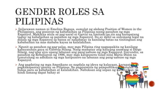  Inilarawan naman ni Emelina Ragaza, sumulat ng akdang Position of Women in the
Philippines, ang posisyon ng kababaihan sa Pilipinas noong panahon ng mga
Espanyol. Makikita mula sa pag-aaral ni Garcia na limitado pa rin ang karapatang
taglay ng kababaihan sa panahon ng mga Espanyol. Ito ay dahil sa sistemang legal na
dinala ng mga Espanyol sa bansa ay nakabatay sa kanilang batas na tinitingnan ang
kababaihan na mas mababa kaysa sa kalalakihan.
 Ngunit sa panahon ng pag-aalsa, may mga Pilipina ring nagpapakita ng kanilang
kabayanihan gaya ni Gabrela Silang. Nang mamatay ang kanyang asawang si Diego
Silang, nag-alsa siya upang labanan ang pang-aabuso ng mga Espanyol. Gayundin, sa
panahon ng Rebolusyon ng 1896, may mga katipunera tulad nina Maria Dizon na
tumutulong sa adhikain ng mga katipunero na labanan ang pang-aabuso ng mga
Espanyol.
 Ang pagdating ng mga Amerikano ay nagdala ng ideya ng kalayaan, karapatan, at
pagkakapantay-pantay sa Pilipinas. Sa pagsisimula ng pampublikong paaralan na
bukas para sa kababaihan at kalalakihan. Nabuksan ang isipan ng kababaihan na
hindi lamang dapat bahay at
 