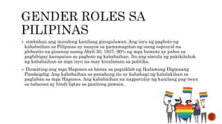  simbahan ang mundong kanilang ginagalawan. Ang isyu ng pagboto ng
kababaihan sa Pilipinas ay naayos sa pamamagitan ng isang espesyal na
plebesito na ginanap noong Abril 30, 1937. 90% ng mga bumoto ay pabor sa
pagbibigay karapatan sa pagboto ng kababaihan. Ito ang simula ng pakikilahok
ng kababaihan sa mga isyu na may kinalaman sa politika.
 Dumating ang mga Hapones sa bansa sa pagsiklab ng Ikalawang Digmaang
Pandaigdig. Ang kababaihan sa panahong ito ay kabahagi ng kalalakihan sa
paglaban sa mga Hapones. Ang kababaihan na nagpatuloy ng kanilang pag-iwan
sa tahanan ay hindi ligtas sa ganitong gawain.
 