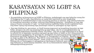  Sa pagtalakay ng kasaysayan ng LGBT sa Pilipinas, mababanggit ang mga babaylan noong ika-
16 hanggang ika-17 siglo. Ang babaylan ay isang lider-ispiritwal na may tungkuling
panrelihiyon at maihahalintulad sa mga sinaunang priestess at shaman. Ang salitang babaylan
ay sinasabing tumutukoy sa babae, mayroon ding lalaking babaylan – halimbawa ay ang mga
asog sa Visayas noong ika-17 siglo - na hindi lamang nagbibihis-babae kundi nagbabalat-kayo
ring babae upang ang kanilang mga panalangin umano ay pakinggan ng mga espiritu.
 Ang mga lalaking ito, gayunman, ay hindi lamang nagsusuot ng kaugaliang kasuotan ng mga
babae, ginagaya rin nila ang mismong kilos ng mga babae, sila rin ay pinagkakalooban ng
panlipunang pagkilalang simboliko bilang “tila-babae.” Ilan din sa mga babaylang ito ay kasal
sa nabatid mo sa katatapos na paksa ang papel ng mga babae at lalaki sa iba’t ibang panahon
ng kasaysayan ng Pilipinas. Sa puntong ito, malalaman mo naman kung paano nagsimula ang
kasaysayan ng LGBT (Lesbian, Gay, Bisexual, at Transgender) sa Pilipinas. Basahin ang teksto
na mula sa akda ni Dr. Michael L. Tan (2014), isang antropologo, na pinamagatang “LGBT in
Asia: The Philippines Country Report”. lalaki, kung saan sila ay may relasyong seksuwal.
Habang sila ay tinatanggap at iginagalang sa lipunang pre-kolonyal, para sa mga Espanyol, ang
mga babaylan ay hindi lamang nakalilito, sila rin ay kinatatakutan dahil sa kanilang
makapangyarihang posisyon.
 