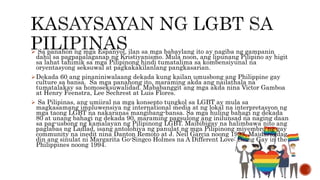  Sa panahon ng mga Espanyol, ilan sa mga babaylang ito ay nagiba ng gampanin
dahil sa pagpapalaganap ng Kristiyanismo. Mula noon, ang lipunang Pilipino ay higit
sa lahat tahimik sa mga Pilipinong hindi tumatalima sa kombensiyunal na
oryentasyong seksuwal at pagkakakilanlang pangkasarian.
Dekada 60 ang pinaniniwalaang dekada kung kailan umusbong ang Philippine gay
culture sa bansa. Sa mga panahong ito, maraming akda ang nailathala na
tumatalakay sa homoseksuwalidad. Mababanggit ang mga akda nina Victor Gamboa
at Henry Feenstra, Lee Sechrest at Luis Flores.
 Sa Pilipinas, ang umiiral na mga konsepto tungkol sa LGBT ay mula sa
magkasamang impluwensiya ng international media at ng lokal na interpretasyon ng
mga taong LGBT na nakaranas mangibang-bansa. Sa mga huling bahagi ng dekada
80 at unang bahagi ng dekada 90, maraming pagsulong ang inilunsad na naging daan
sa pag-usbong ng kamalayan ng Pilipinong LGBT. Maibibigay na halimbawa nito ang
paglabas ng Ladlad, isang antolohiya ng panulat ng mga Pilipinong miyembro ng gay
community na inedit nina Danton Remoto at J. Neil Garcia noong 1993. Maidaragdag
din ang sinulat ni Margarita Go-Singco Holmes na A Different Love: Being Gay in the
Philippines noong 1994.
 