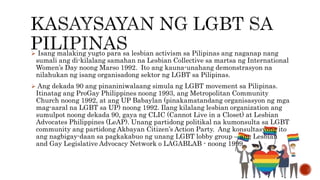  Isang malaking yugto para sa lesbian activism sa Pilipinas ang naganap nang
sumali ang di-kilalang samahan na Lesbian Collective sa martsa ng International
Women’s Day noong Marso 1992. Ito ang kauna-unahang demonstrasyon na
nilahukan ng isang organisadong sektor ng LGBT sa Pilipinas.
 Ang dekada 90 ang pinaniniwalaang simula ng LGBT movement sa Pilipinas.
Itinatag ang ProGay Philippines noong 1993, ang Metropolitan Community
Church noong 1992, at ang UP Babaylan (pinakamatandang organisasyon ng mga
mag-aaral na LGBT sa UP) noong 1992. Ilang kilalang lesbian organization ang
sumulpot noong dekada 90, gaya ng CLIC (Cannot Live in a Closet) at Lesbian
Advocates Philippines (LeAP). Unang partidong politikal na kumonsulta sa LGBT
community ang partidong Akbayan Citizen’s Action Party. Ang konsultasyong ito
ang nagbigay-daan sa pagkakabuo ng unang LGBT lobby group – ang Lesbian
and Gay Legislative Advocacy Network o LAGABLAB - noong 1999.
 