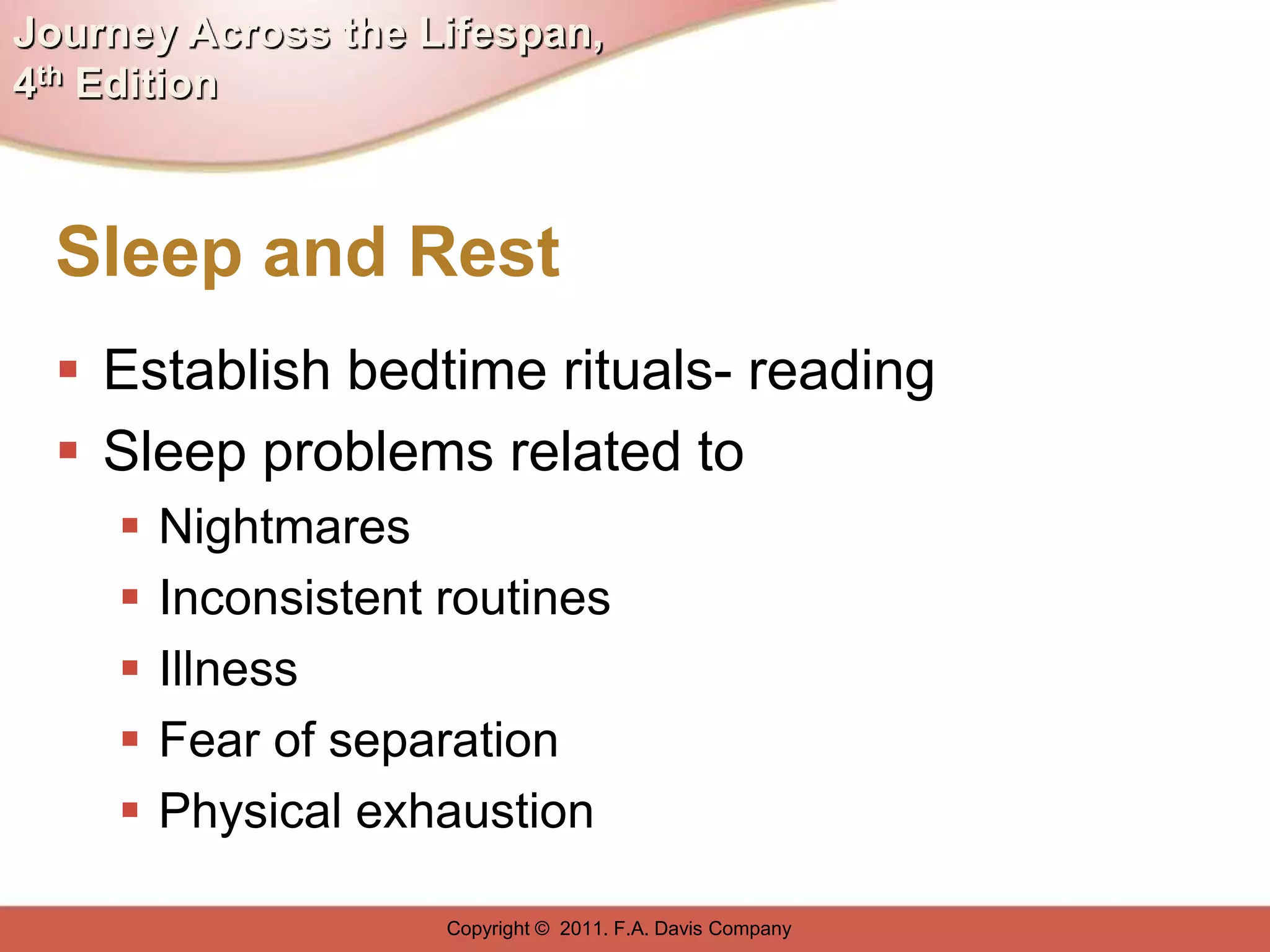 Journey Across the Lifespan,
4th Edition



  Sleep and Rest
   Establish bedtime rituals- reading
   Sleep problems related to
        Nightmares
        Inconsistent routines
        Illness
        Fear of separation
        Physical exhaustion

                      Copyright © 2011. F.A. Davis Company
 