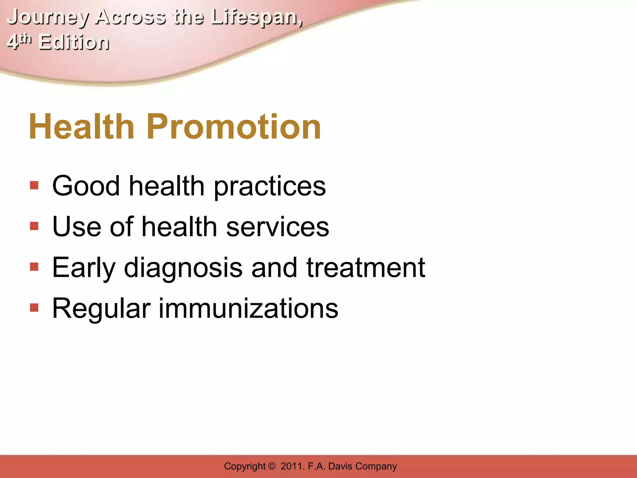 Journey Across the Lifespan,
4th Edition



  Health Promotion
     Good health practices
     Use of health services
     Early diagnosis and treatment
     Regular immunizations




                    Copyright © 2011. F.A. Davis Company
 