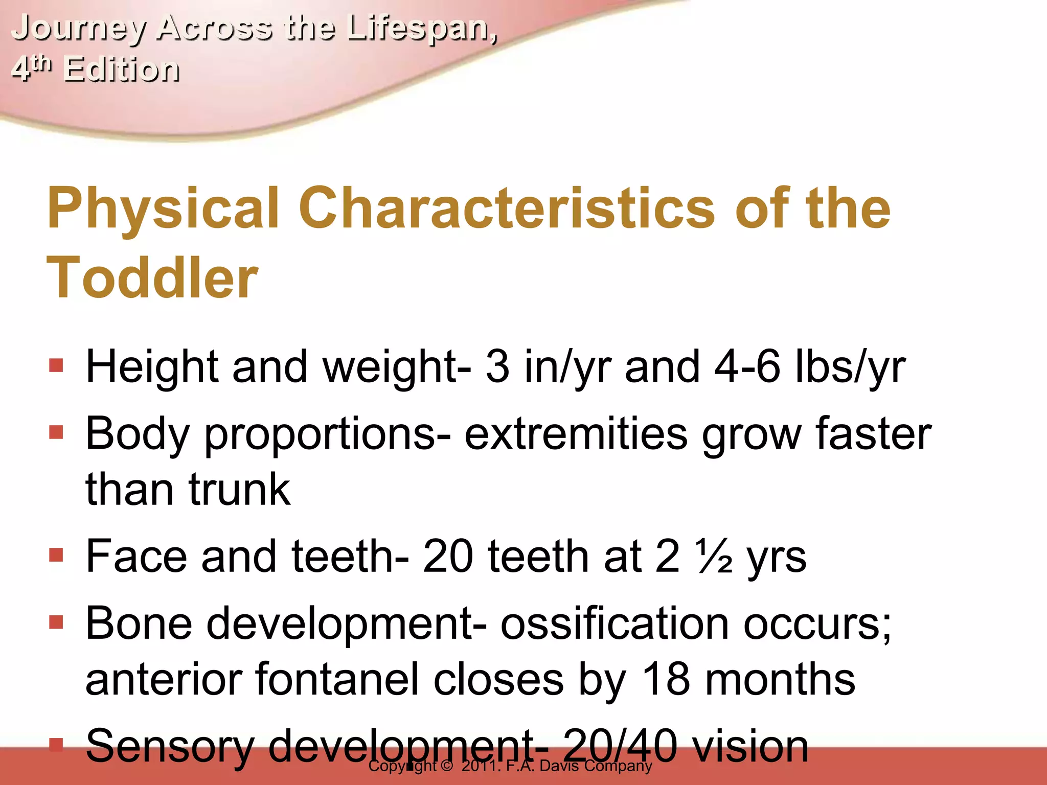 Journey Across the Lifespan,
4th Edition



  Physical Characteristics of the
  Toddler
   Height and weight- 3 in/yr and 4-6 lbs/yr
   Body proportions- extremities grow faster
    than trunk
   Face and teeth- 20 teeth at 2 ½ yrs
   Bone development- ossification occurs;
    anterior fontanel closes by 18 months
   Sensory development- 20/40 vision
                    Copyright © 2011. F.A. Davis Company
 