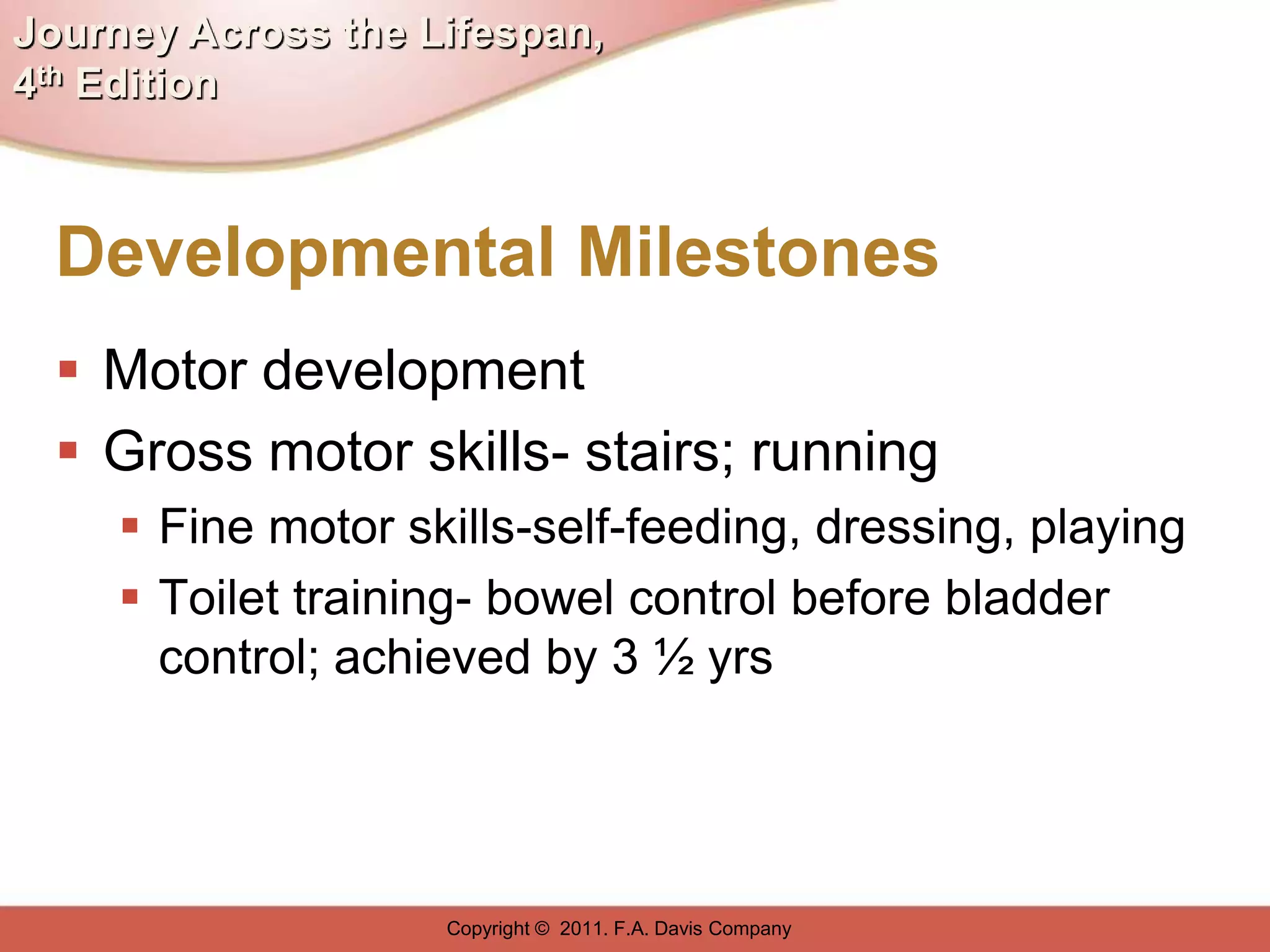 Journey Across the Lifespan,
4th Edition



  Developmental Milestones
   Motor development
   Gross motor skills- stairs; running
      Fine motor skills-self-feeding, dressing, playing
      Toilet training- bowel control before bladder
       control; achieved by 3 ½ yrs




                    Copyright © 2011. F.A. Davis Company
 