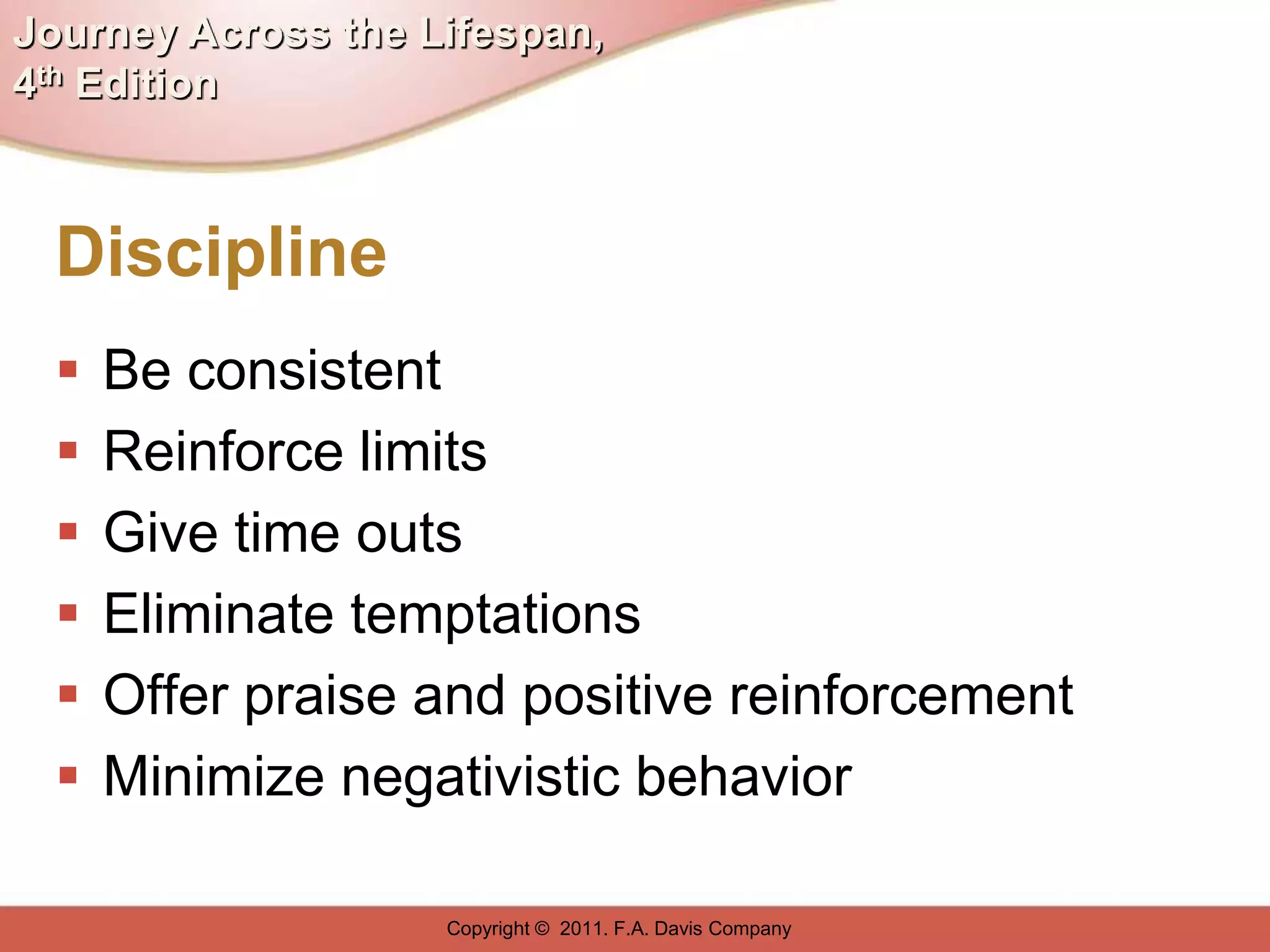 Journey Across the Lifespan,
4th Edition



  Discipline
     Be consistent
     Reinforce limits
     Give time outs
     Eliminate temptations
     Offer praise and positive reinforcement
     Minimize negativistic behavior

                    Copyright © 2011. F.A. Davis Company
 