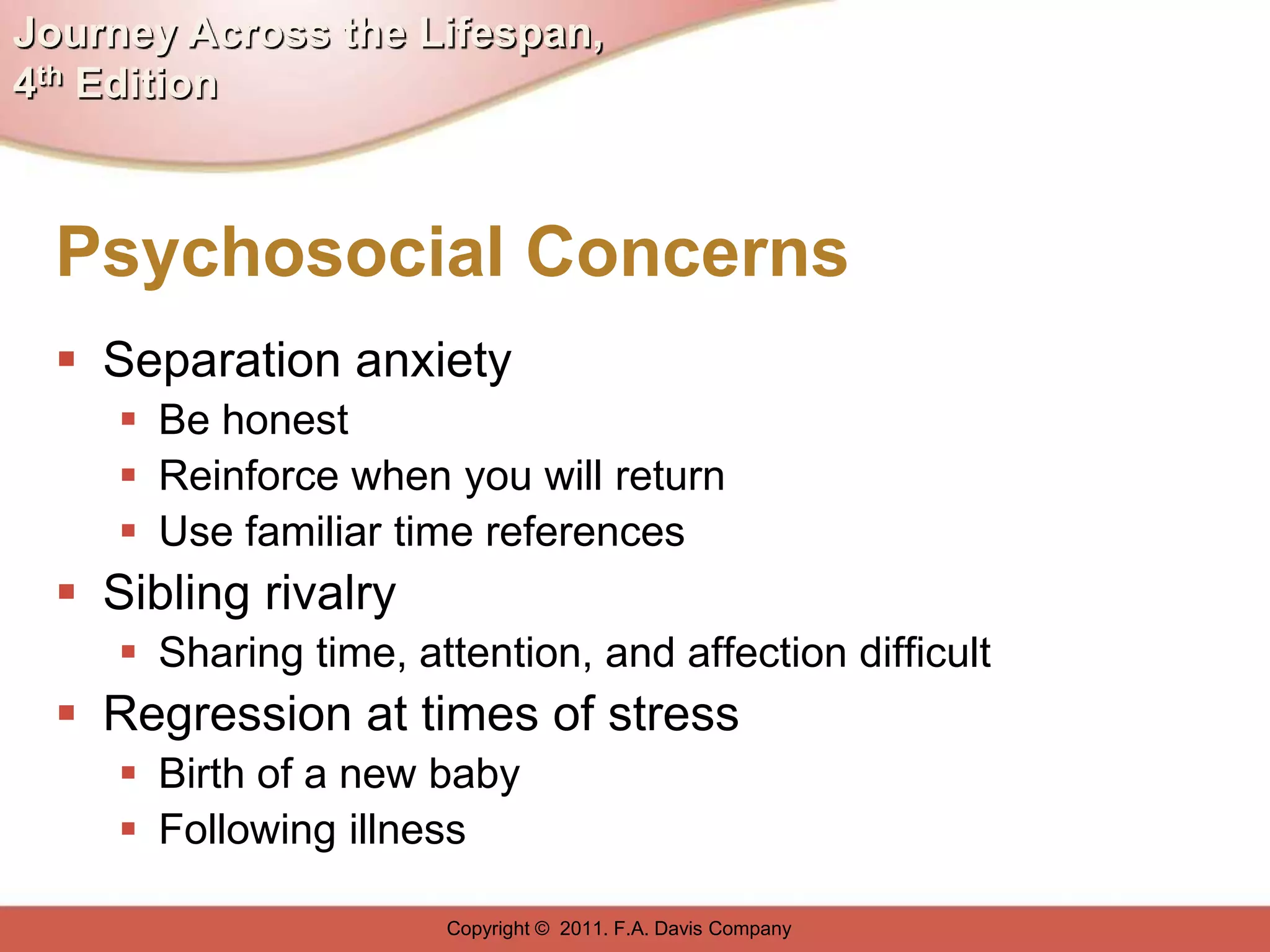 Journey Across the Lifespan,
4th Edition



  Psychosocial Concerns
   Separation anxiety
      Be honest
      Reinforce when you will return
      Use familiar time references
   Sibling rivalry
      Sharing time, attention, and affection difficult
   Regression at times of stress
      Birth of a new baby
      Following illness

                       Copyright © 2011. F.A. Davis Company
 