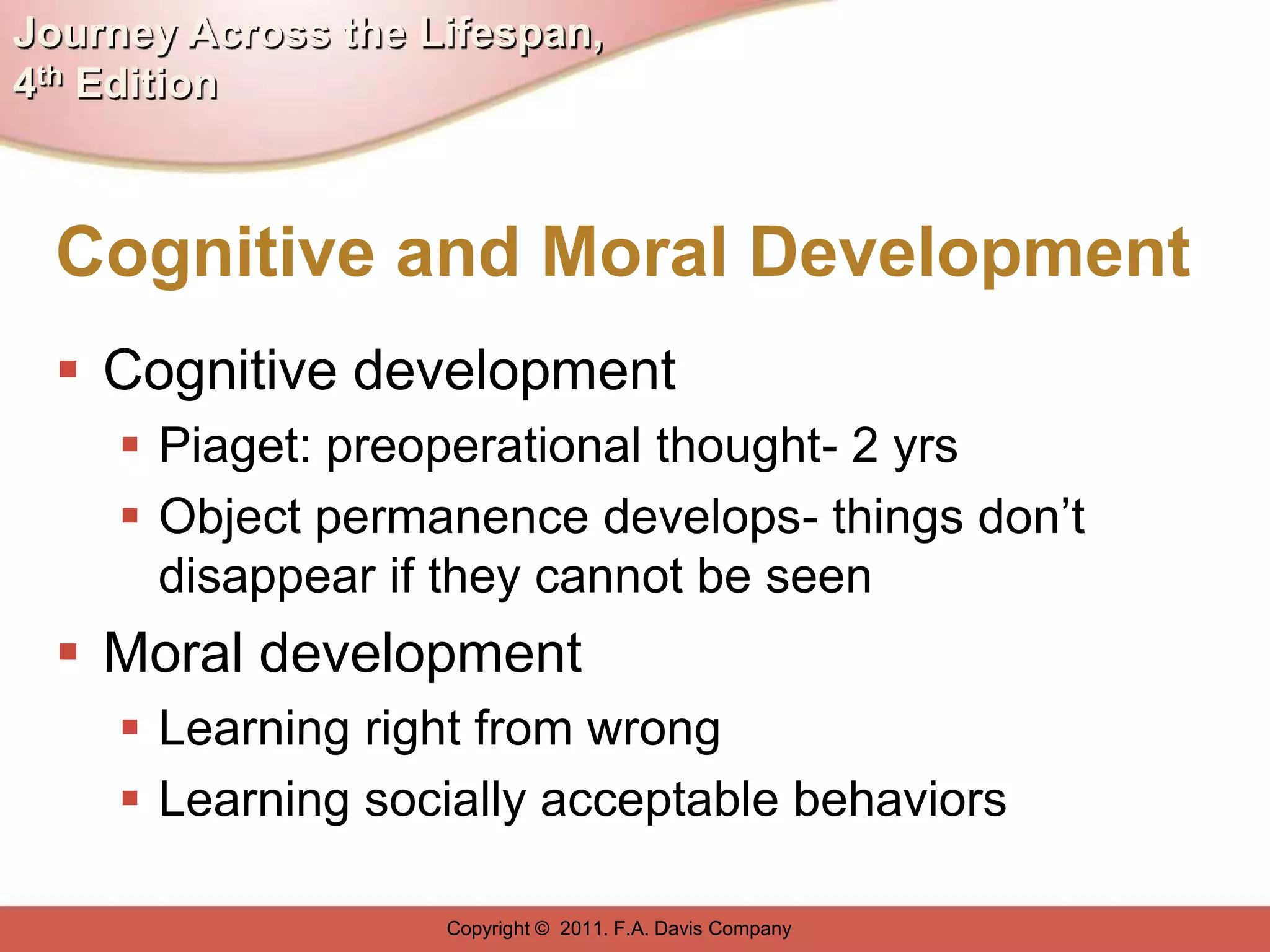Journey Across the Lifespan,
4th Edition



  Cognitive and Moral Development
   Cognitive development
      Piaget: preoperational thought- 2 yrs
      Object permanence develops- things don’t
       disappear if they cannot be seen
   Moral development
      Learning right from wrong
      Learning socially acceptable behaviors

                    Copyright © 2011. F.A. Davis Company
 