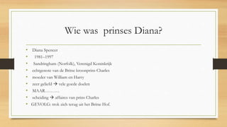 Wie was prinses Diana?
• Diana Spencer
• 1981–1997
• Sandringham (Norfolk), Verenigd Koninkrijk
• echtgenote van de Britse kroonprins Charles
• moeder van William en Harry
• zeer geliefd  vele goede doelen
• MAAR……….
• scheiding  affaires van prins Charles
• GEVOLG: trok zich terug uit het Britse Hof.
 