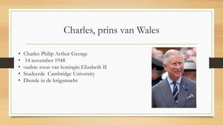 Charles, prins van Wales
• Charles Philip Arthur George
• 14 november 1948
• oudste zoon van koningin Elizabeth II
• Studeerde Cambridge University
• Diende in de krijgsmacht
 