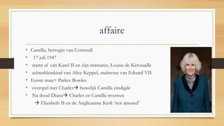affaire
• Camilla, hertogin van Cornwall
• 17 juli 1947
• stamt af van Karel II en zijn minnares, Louise de Kérouaille
• achterkleinkind van Alice Keppel, maîtresse van Eduard VII
• Eerste man= Parker Bowles
• overspel met Charles huwelijk Camilla eindigde
• Na dood Diana Charles en Camilla trouwen
 Elizabeth II en de Anglicaanse Kerk ‘not amused’
 