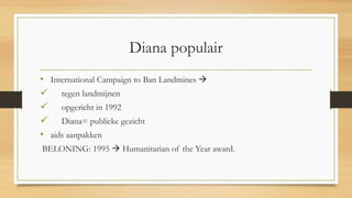Diana populair
• International Campaign to Ban Landmines 
 tegen landmijnen
 opgericht in 1992
 Diana= publieke gezicht
• aids aanpakken
BELONING: 1995  Humanitarian of the Year award.
 