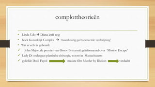 complottheorieën
• Linda Udo  Diana leeft nog
• boek Koninklijk Complot  ‘nauwkeurig geënsceneerde verdwijning’
• Wat er echt is gebeurd:
 John Major, de premier van Groot-Brittannië geïnformeerd over ‘Mission Escape’
 Lady Di ondergaat plastische chirurgie, woont in Massachusetts
 geliefde Dodi Fayed maakte film Murder by Illusion verdacht
 