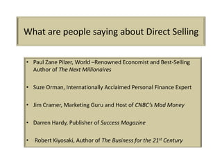 What are people saying about Direct Selling

• Paul Zane Pilzer, World –Renowned Economist and Best-Selling
  Author of The Next Millionaires

• Suze Orman, Internationally Acclaimed Personal Finance Expert

• Jim Cramer, Marketing Guru and Host of CNBC’s Mad Money

• Darren Hardy, Publisher of Success Magazine

• Robert Kiyosaki, Author of The Business for the 21st Century
 