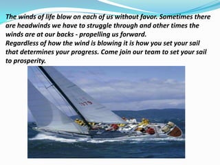 The winds of life blow on each of us without favor. Sometimes there
are headwinds we have to struggle through and other times the
winds are at our backs - propelling us forward.
Regardless of how the wind is blowing it is how you set your sail
that determines your progress. Come join our team to set your sail
to prosperity.
 